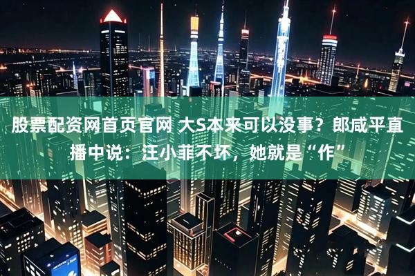 股票配资网首页官网 大S本来可以没事？郎咸平直播中说：汪小菲不坏，她就是“作”
