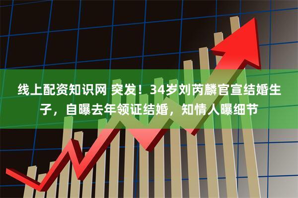 线上配资知识网 突发！34岁刘芮麟官宣结婚生子，自曝去年领证结婚，知情人曝细节
