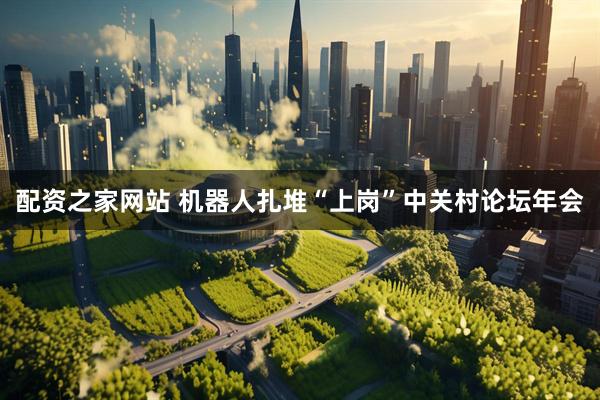 配资之家网站 机器人扎堆“上岗”中关村论坛年会