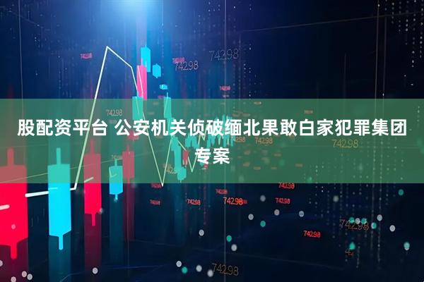 股配资平台 公安机关侦破缅北果敢白家犯罪集团专案