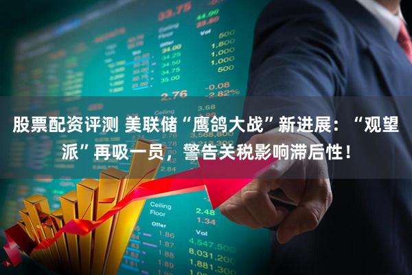 股票配资评测 美联储“鹰鸽大战”新进展：“观望派”再吸一员，警告关税影响滞后性！