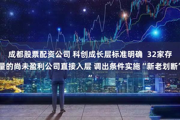 成都股票配资公司 科创成长层标准明确  32家存量的尚未盈利公司直接入层 调出条件实施“新老划断”