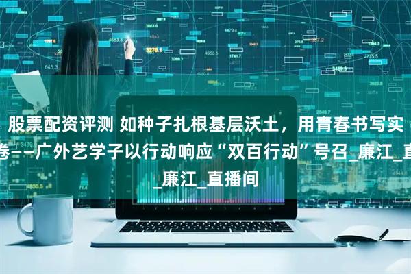 股票配资评测 如种子扎根基层沃土，用青春书写实践答卷——广外艺学子以行动响应“双百行动”号召_廉江_直播间