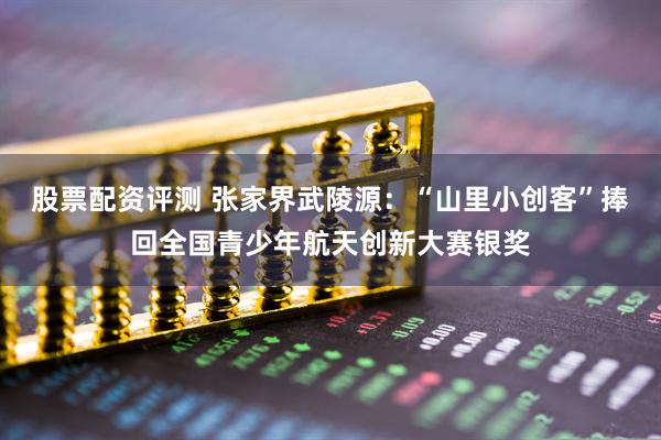 股票配资评测 张家界武陵源：“山里小创客”捧回全国青少年航天创新大赛银奖