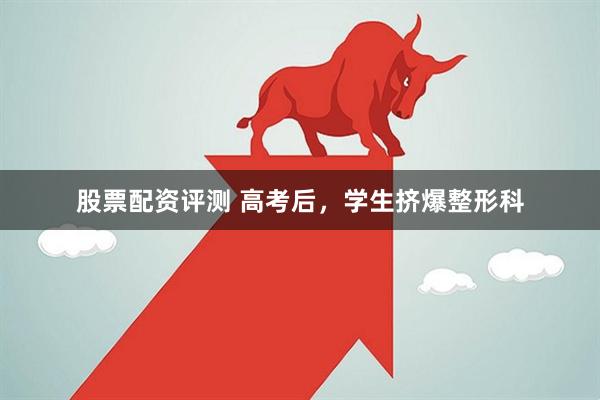 股票配资评测 高考后，学生挤爆整形科