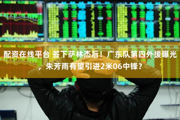 配资在线平台 签下萨林杰后！广东队第四外援曝光，朱芳雨有望引进2米06中锋？