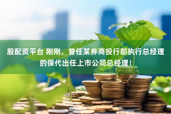 股配资平台 刚刚，曾任某券商投行部执行总经理的保代出任上市公司总经理！