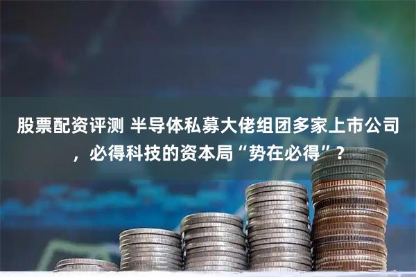 股票配资评测 半导体私募大佬组团多家上市公司，必得科技的资本局“势在必得”？