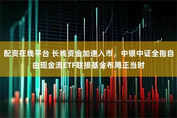 配资在线平台 长线资金加速入市，中银中证全指自由现金流ETF联接基金布局正当时