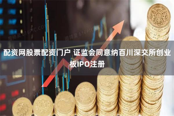 配资网股票配资门户 证监会同意纳百川深交所创业板IPO注册