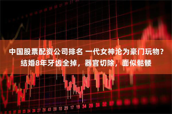 中国股票配资公司排名 一代女神沦为豪门玩物？结婚8年牙齿全掉，器官切除，面似骷髅