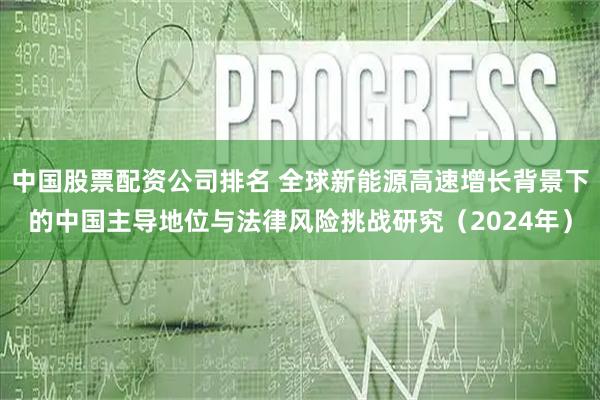中国股票配资公司排名 全球新能源高速增长背景下的中国主导地位与法律风险挑战研究（2024年）