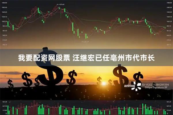我要配资网股票 汪继宏已任亳州市代市长