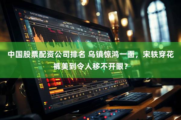 中国股票配资公司排名 乌镇惊鸿一面，宋轶穿花裤美到令人移不开眼？