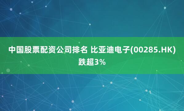 中国股票配资公司排名 比亚迪电子(00285.HK)跌超3%