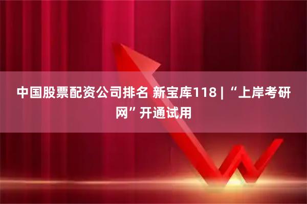 中国股票配资公司排名 新宝库118 | “上岸考研网”开通试用