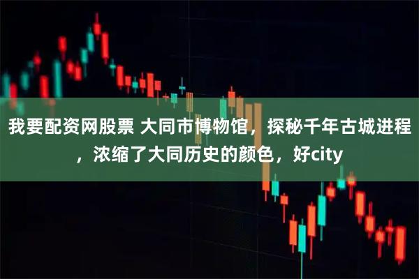 我要配资网股票 大同市博物馆，探秘千年古城进程，浓缩了大同历史的颜色，好city