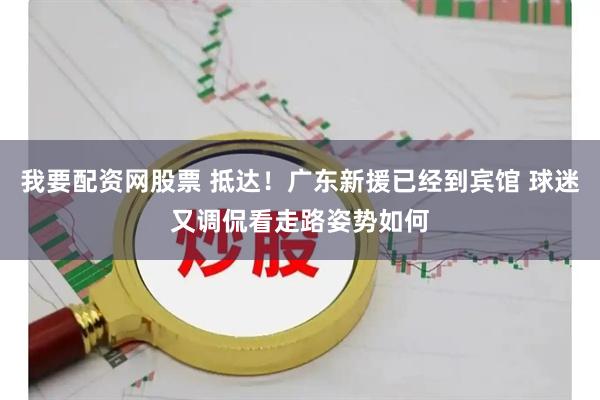 我要配资网股票 抵达！广东新援已经到宾馆 球迷又调侃看走路姿势如何
