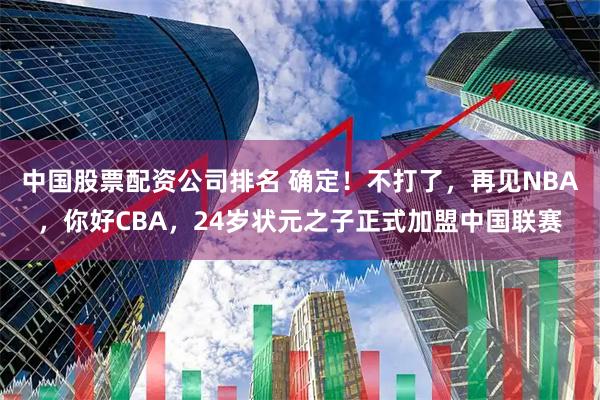 中国股票配资公司排名 确定！不打了，再见NBA，你好CBA，24岁状元之子正式加盟中国联赛