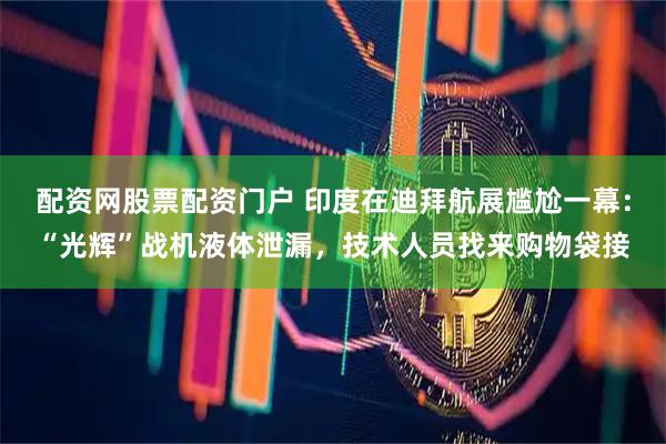 配资网股票配资门户 印度在迪拜航展尴尬一幕：“光辉”战机液体泄漏，技术人员找来购物袋接
