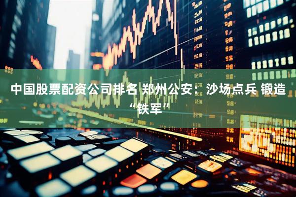 中国股票配资公司排名 郑州公安：沙场点兵 锻造“铁军”