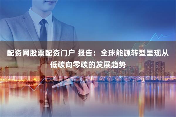 配资网股票配资门户 报告：全球能源转型呈现从低碳向零碳的发展趋势