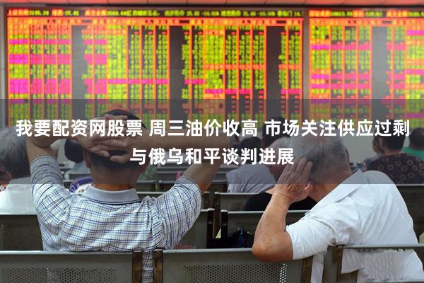 我要配资网股票 周三油价收高 市场关注供应过剩与俄乌和平谈判进展