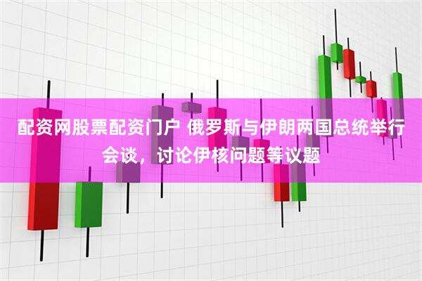 配资网股票配资门户 俄罗斯与伊朗两国总统举行会谈，讨论伊核问题等议题