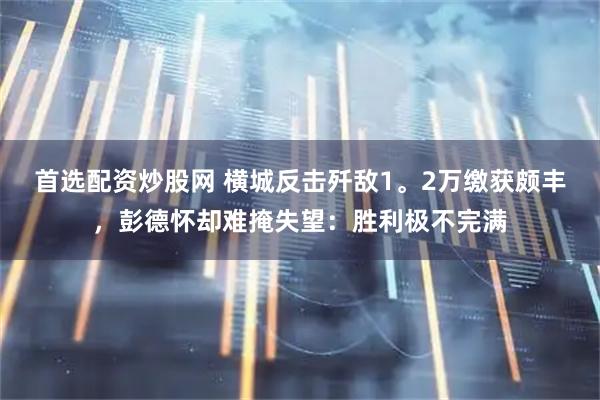 首选配资炒股网 横城反击歼敌1。2万缴获颇丰，彭德怀却难掩失望：胜利极不完满