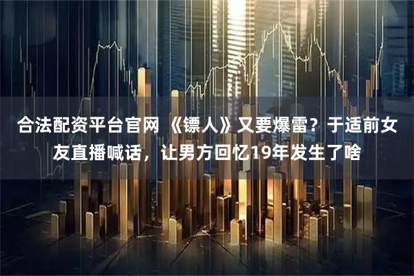 合法配资平台官网 《镖人》又要爆雷？于适前女友直播喊话，让男方回忆19年发生了啥