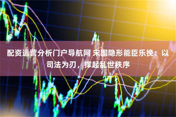 配资运营分析门户导航网 宋国隐形能臣乐挽：以司法为刃，撑起乱世秩序