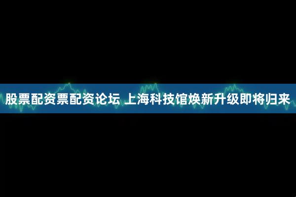 股票配资票配资论坛 上海科技馆焕新升级即将归来