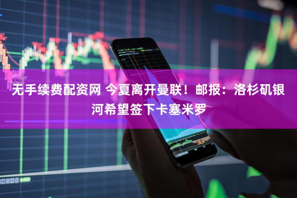 无手续费配资网 今夏离开曼联！邮报：洛杉矶银河希望签下卡塞米罗