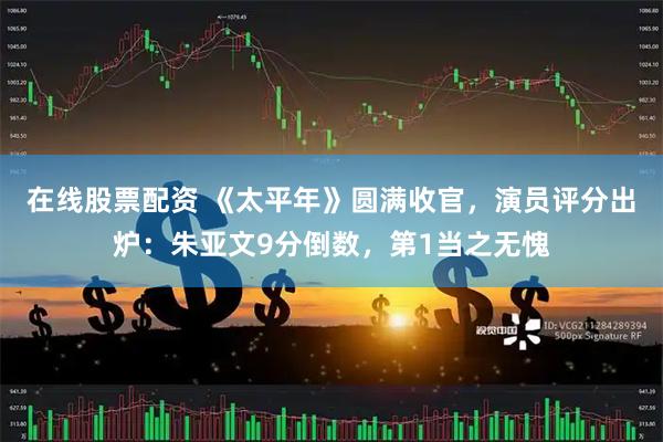 在线股票配资 《太平年》圆满收官，演员评分出炉：朱亚文9分倒数，第1当之无愧