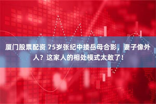 厦门股票配资 75岁张纪中搂岳母合影，妻子像外人？这家人的相处模式太敢了！