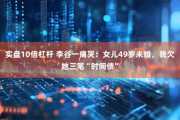 实盘10倍杠杆 李谷一痛哭：女儿49岁未婚，我欠她三笔“时间债”