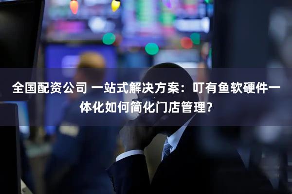 全国配资公司 一站式解决方案：叮有鱼软硬件一体化如何简化门店管理？