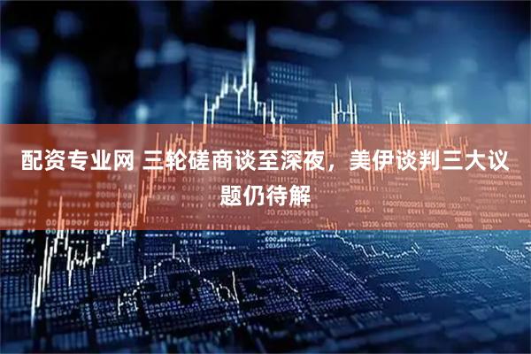 配资专业网 三轮磋商谈至深夜，美伊谈判三大议题仍待解