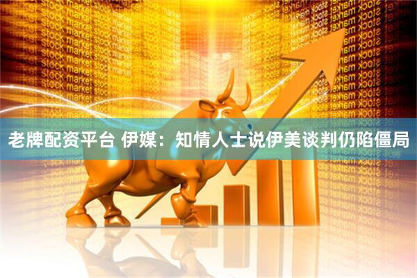 老牌配资平台 伊媒：知情人士说伊美谈判仍陷僵局