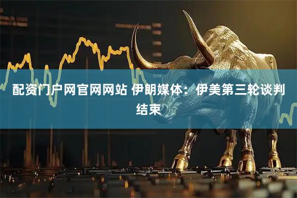 配资门户网官网网站 伊朗媒体：伊美第三轮谈判结束