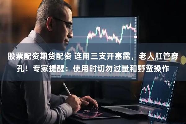 股票配资期货配资 连用三支开塞露，老人肛管穿孔！专家提醒：使用时切勿过量和野蛮操作