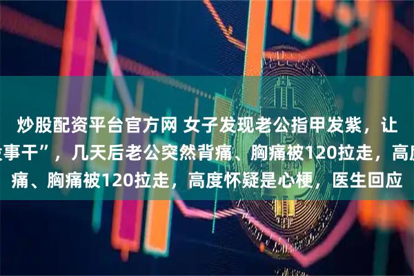 炒股配资平台官方网 女子发现老公指甲发紫，让他去医院被怼“吃饱没事干”，几天后老公突然背痛、胸痛被120拉走，高度怀疑是心梗，医生回应
