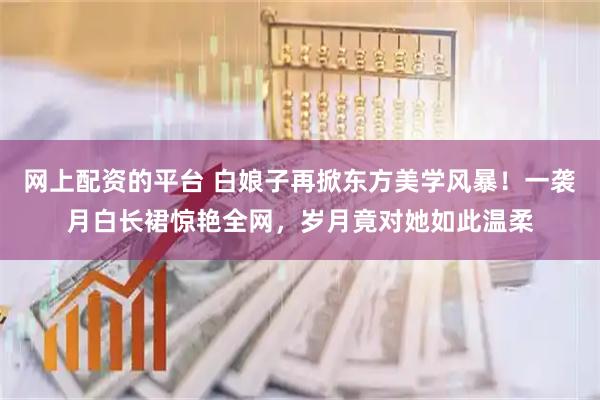 网上配资的平台 白娘子再掀东方美学风暴！一袭月白长裙惊艳全网，岁月竟对她如此温柔