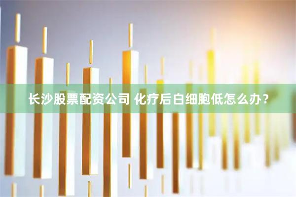 长沙股票配资公司 化疗后白细胞低怎么办？