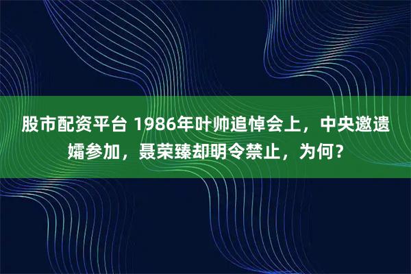 股市配资平台 1986年叶帅追悼会上，中央邀遗孀参加，聂荣臻却明令禁止，为何？