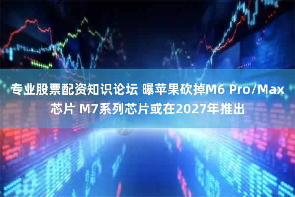 专业股票配资知识论坛 曝苹果砍掉M6 Pro/Max芯片 M7系列芯片或在2027年推出
