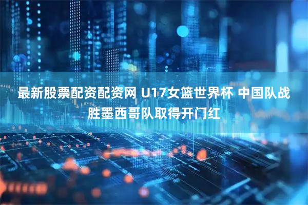 最新股票配资配资网 U17女篮世界杯 中国队战胜墨西哥队取得开门红