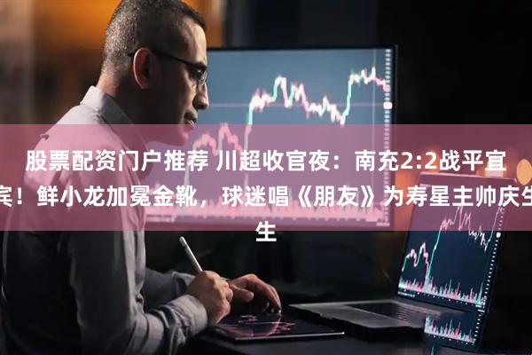 股票配资门户推荐 川超收官夜：南充2:2战平宜宾！鲜小龙加冕金靴，球迷唱《朋友》为寿星主帅庆生