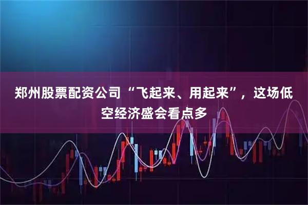 郑州股票配资公司 “飞起来、用起来”，这场低空经济盛会看点多