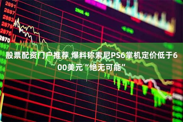股票配资门户推荐 爆料称索尼PS6掌机定价低于600美元“绝无可能”